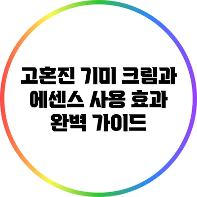 고혼진 기미 크림과 에센스 사용 효과 완벽 가이드